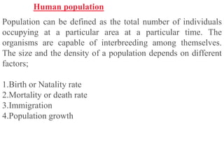 Human population
Population can be defined as the total number of individuals
occupying at a particular area at a particular time. The
organisms are capable of interbreeding among themselves.
The size and the density of a population depends on different
factors;
1.Birth or Natality rate
2.Mortality or death rate
3.Immigration
4.Population growth
 