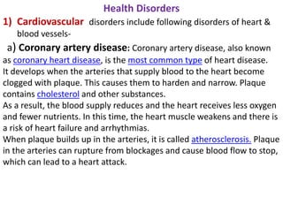 Health Disorders
1) Cardiovascular disorders include following disorders of heart &
blood vessels-
a) Coronary artery disease: Coronary artery disease, also known
as coronary heart disease, is the most common type of heart disease.
It develops when the arteries that supply blood to the heart become
clogged with plaque. This causes them to harden and narrow. Plaque
contains cholesterol and other substances.
As a result, the blood supply reduces and the heart receives less oxygen
and fewer nutrients. In this time, the heart muscle weakens and there is
a risk of heart failure and arrhythmias.
When plaque builds up in the arteries, it is called atherosclerosis. Plaque
in the arteries can rupture from blockages and cause blood flow to stop,
which can lead to a heart attack.
 
