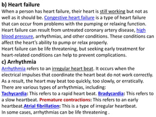 b) Heart failure
When a person has heart failure, their heart is still working but not as
well as it should be. Congestive heart failure is a type of heart failure
that can occur from problems with the pumping or relaxing function.
Heart failure can result from untreated coronary artery disease, high
blood pressure, arrhythmias, and other conditions. These conditions can
affect the heart’s ability to pump or relax properly.
Heart failure can be life threatening, but seeking early treatment for
heart-related conditions can help to prevent complications.
c) Arrhythmia
Arrhythmia refers to an irregular heart beat. It occurs when the
electrical impulses that coordinate the heart beat do not work correctly.
As a result, the heart may beat too quickly, too slowly, or erratically.
There are various types of arrhythmias, including:
Tachycardia: This refers to a rapid heart beat. Bradycardia: This refers to
a slow heartbeat. Premature contractions: This refers to an early
heartbeat.Atrial fibrillation: This is a type of irregular heartbeat.
In some cases, arrhythmias can be life threatening .
 