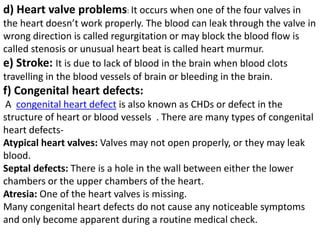 d) Heart valve problems: It occurs when one of the four valves in
the heart doesn’t work properly. The blood can leak through the valve in
wrong direction is called regurgitation or may block the blood flow is
called stenosis or unusual heart beat is called heart murmur.
e) Stroke: It is due to lack of blood in the brain when blood clots
travelling in the blood vessels of brain or bleeding in the brain.
f) Congenital heart defects:
A congenital heart defect is also known as CHDs or defect in the
structure of heart or blood vessels . There are many types of congenital
heart defects-
Atypical heart valves: Valves may not open properly, or they may leak
blood.
Septal defects: There is a hole in the wall between either the lower
chambers or the upper chambers of the heart.
Atresia: One of the heart valves is missing.
Many congenital heart defects do not cause any noticeable symptoms
and only become apparent during a routine medical check.
 