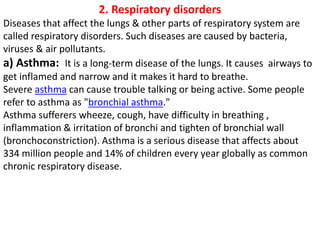 2. Respiratory disorders
Diseases that affect the lungs & other parts of respiratory system are
called respiratory disorders. Such diseases are caused by bacteria,
viruses & air pollutants.
a) Asthma: It is a long-term disease of the lungs. It causes airways to
get inflamed and narrow and it makes it hard to breathe.
Severe asthma can cause trouble talking or being active. Some people
refer to asthma as "bronchial asthma."
Asthma sufferers wheeze, cough, have difficulty in breathing ,
inflammation & irritation of bronchi and tighten of bronchial wall
(bronchoconstriction). Asthma is a serious disease that affects about
334 million people and 14% of children every year globally as common
chronic respiratory disease.
 