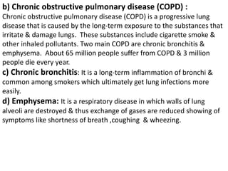 b) Chronic obstructive pulmonary disease (COPD) :
Chronic obstructive pulmonary disease (COPD) is a progressive lung
disease that is caused by the long-term exposure to the substances that
irritate & damage lungs. These substances include cigarette smoke &
other inhaled pollutants. Two main COPD are chronic bronchitis &
emphysema. About 65 million people suffer from COPD & 3 million
people die every year.
c) Chronic bronchitis: It is a long-term inflammation of bronchi &
common among smokers which ultimately get lung infections more
easily.
d) Emphysema: It is a respiratory disease in which walls of lung
alveoli are destroyed & thus exchange of gases are reduced showing of
symptoms like shortness of breath ,coughing & wheezing.
 