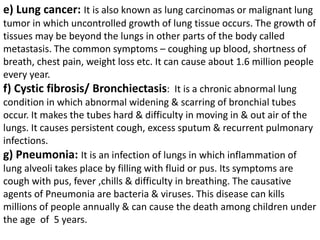 e) Lung cancer: It is also known as lung carcinomas or malignant lung
tumor in which uncontrolled growth of lung tissue occurs. The growth of
tissues may be beyond the lungs in other parts of the body called
metastasis. The common symptoms – coughing up blood, shortness of
breath, chest pain, weight loss etc. It can cause about 1.6 million people
every year.
f) Cystic fibrosis/ Bronchiectasis: It is a chronic abnormal lung
condition in which abnormal widening & scarring of bronchial tubes
occur. It makes the tubes hard & difficulty in moving in & out air of the
lungs. It causes persistent cough, excess sputum & recurrent pulmonary
infections.
g) Pneumonia: It is an infection of lungs in which inflammation of
lung alveoli takes place by filling with fluid or pus. Its symptoms are
cough with pus, fever ,chills & difficulty in breathing. The causative
agents of Pneumonia are bacteria & viruses. This disease can kills
millions of people annually & can cause the death among children under
the age of 5 years.
 