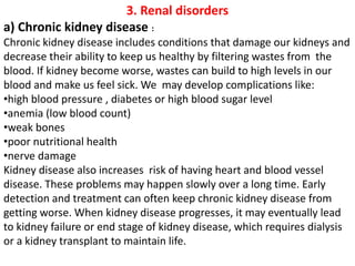 3. Renal disorders
a) Chronic kidney disease :
Chronic kidney disease includes conditions that damage our kidneys and
decrease their ability to keep us healthy by filtering wastes from the
blood. If kidney become worse, wastes can build to high levels in our
blood and make us feel sick. We may develop complications like:
•high blood pressure , diabetes or high blood sugar level
•anemia (low blood count)
•weak bones
•poor nutritional health
•nerve damage
Kidney disease also increases risk of having heart and blood vessel
disease. These problems may happen slowly over a long time. Early
detection and treatment can often keep chronic kidney disease from
getting worse. When kidney disease progresses, it may eventually lead
to kidney failure or end stage of kidney disease, which requires dialysis
or a kidney transplant to maintain life.
 
