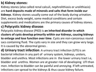 b) Kidney stones:
Kidney stones (also called renal calculi, nephrolithiasis or urolithiasis)
are hard deposits made of minerals and salts that form inside our
kidneys. Kidney stones usually come out of the body during urination.
Diet, excess body weight, some medical conditions and certain
supplements and medications are the primary causes of kidney stones.
c) Polycystic kidney disease:
Polycystic kidney disease (PKD) is an inherited disorder in which
clusters of cysts develop primarily within our kidneys, causing kidneys
to enlarge and lose function over time. Cysts are non-cancerous round
sacs containing fluid. The cysts vary in size and they can grow very large.
It is caused by the abnormal genes .
d) Urinary tract infection: A urinary tract infection (UTI) is an
bacterial infection in any part of urinary system, kidneys, ureters,
bladder and urethra. Most infections are in the lower urinary tract i.e,
bladder and urethra. Women are at greater risk of developing UTI than
men. Infection to bladder can be painful and annoying. If left untreated,
infections can spread to the kidneys & thus cause kidney failure.
 