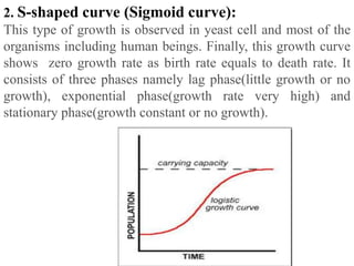 2. S-shaped curve (Sigmoid curve):
This type of growth is observed in yeast cell and most of the
organisms including human beings. Finally, this growth curve
shows zero growth rate as birth rate equals to death rate. It
consists of three phases namely lag phase(little growth or no
growth), exponential phase(growth rate very high) and
stationary phase(growth constant or no growth).
 