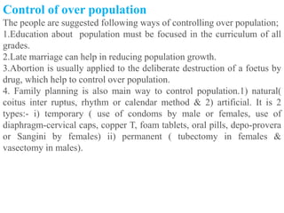 Control of over population
The people are suggested following ways of controlling over population;
1.Education about population must be focused in the curriculum of all
grades.
2.Late marriage can help in reducing population growth.
3.Abortion is usually applied to the deliberate destruction of a foetus by
drug, which help to control over population.
4. Family planning is also main way to control population.1) natural(
coitus inter ruptus, rhythm or calendar method & 2) artificial. It is 2
types:- i) temporary ( use of condoms by male or females, use of
diaphragm-cervical caps, copper T, foam tablets, oral pills, depo-provera
or Sangini by females) ii) permanent ( tubectomy in females &
vasectomy in males).
 
