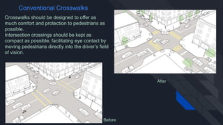 Crosswalks should be designed to offer as
much comfort and protection to pedestrians as
possible.
Intersection crossings should be kept as
compact as possible, facilitating eye contact by
moving pedestrians directly into the driver’s field
of vision.
Conventional Crosswalks
Before
After
 