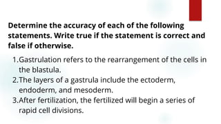 54
Determine the accuracy of each of the following
statements. Write true if the statement is correct and
false if otherwise.
1.Gastrulation refers to the rearrangement of the cells in
the blastula.
2.The layers of a gastrula include the ectoderm,
endoderm, and mesoderm.
3.After fertilization, the fertilized will begin a series of
rapid cell divisions.
 
