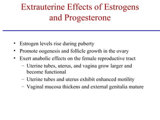 • Estrogen levels rise during puberty
• Promote oogenesis and follicle growth in the ovary
• Exert anabolic effects on the female reproductive tract
– Uterine tubes, uterus, and vagina grow larger and
become functional
– Uterine tubes and uterus exhibit enhanced motility
– Vaginal mucosa thickens and external genitalia mature
Extrauterine Effects of Estrogens
and Progesterone
 