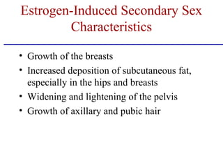 • Growth of the breasts
• Increased deposition of subcutaneous fat,
especially in the hips and breasts
• Widening and lightening of the pelvis
• Growth of axillary and pubic hair
Estrogen-Induced Secondary Sex
Characteristics
 
