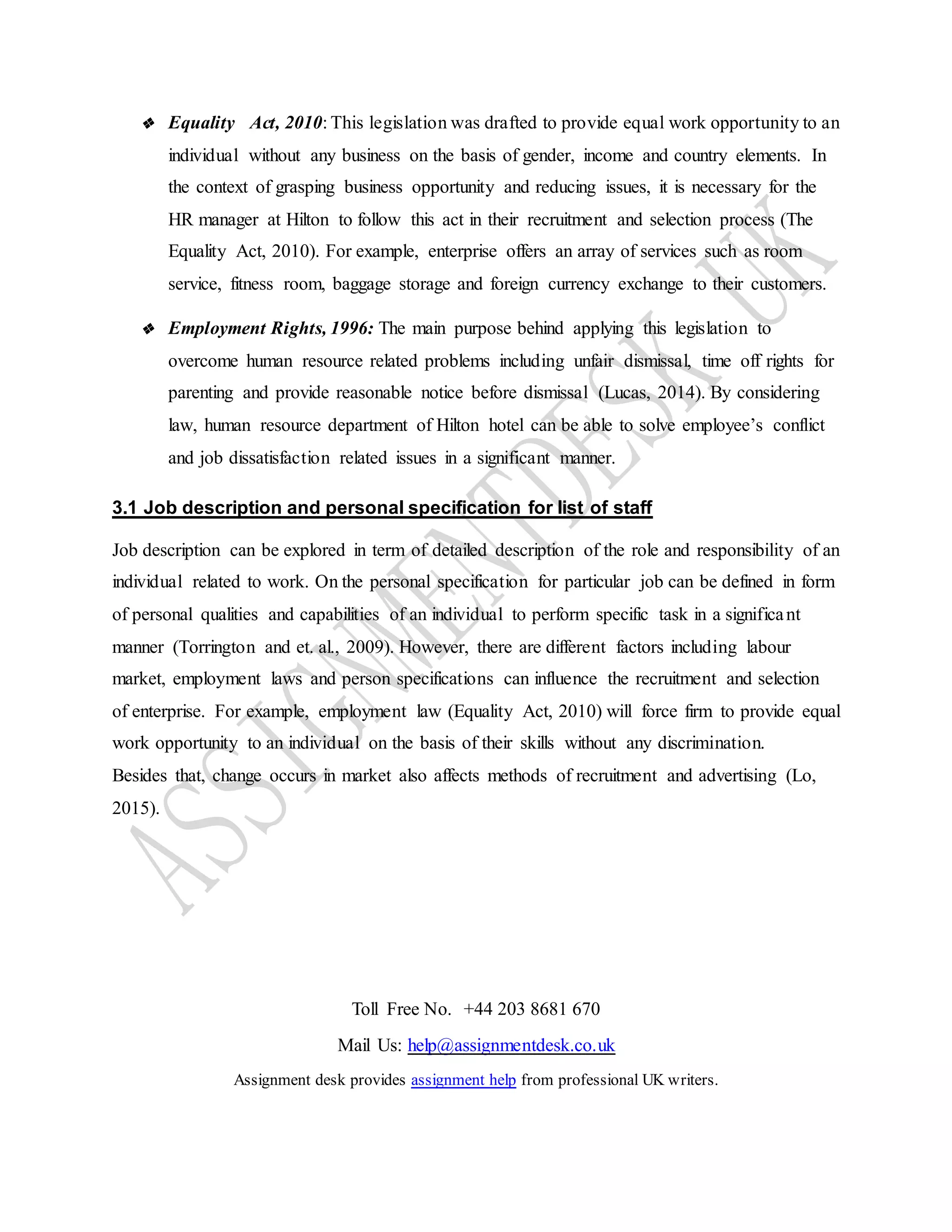 Toll Free No. +44 203 8681 670
Mail Us: help@assignmentdesk.co.uk
Assignment desk provides assignment help from professional UK writers.
❖ Equality Act, 2010: This legislation was drafted to provide equal work opportunity to an
individual without any business on the basis of gender, income and country elements. In
the context of grasping business opportunity and reducing issues, it is necessary for the
HR manager at Hilton to follow this act in their recruitment and selection process (The
Equality Act, 2010). For example, enterprise offers an array of services such as room
service, fitness room, baggage storage and foreign currency exchange to their customers.
❖ Employment Rights, 1996: The main purpose behind applying this legislation to
overcome human resource related problems including unfair dismissal, time off rights for
parenting and provide reasonable notice before dismissal (Lucas, 2014). By considering
law, human resource department of Hilton hotel can be able to solve employee’s conflict
and job dissatisfaction related issues in a significant manner.
3.1 Job description and personal specification for list of staff
Job description can be explored in term of detailed description of the role and responsibility of an
individual related to work. On the personal specification for particular job can be defined in form
of personal qualities and capabilities of an individual to perform specific task in a significant
manner (Torrington and et. al., 2009). However, there are different factors including labour
market, employment laws and person specifications can influence the recruitment and selection
of enterprise. For example, employment law (Equality Act, 2010) will force firm to provide equal
work opportunity to an individual on the basis of their skills without any discrimination.
Besides that, change occurs in market also affects methods of recruitment and advertising (Lo,
2015).
 