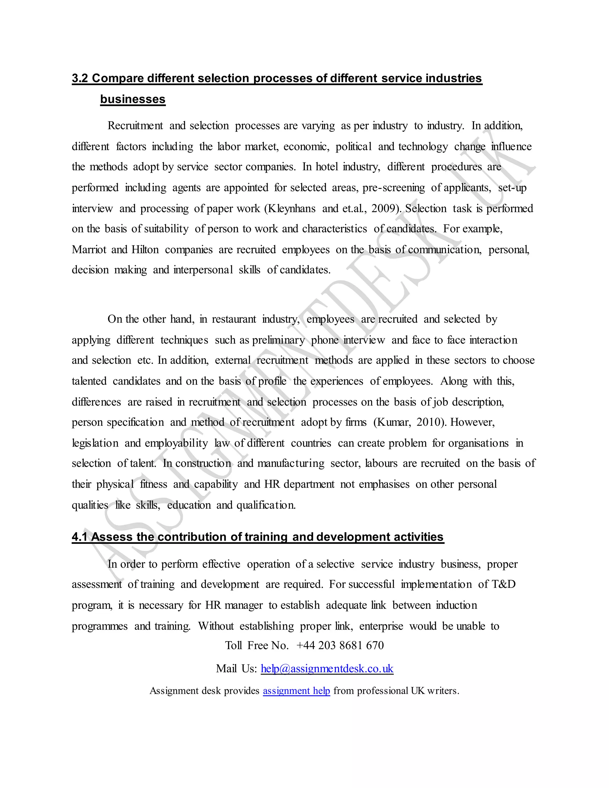 Toll Free No. +44 203 8681 670
Mail Us: help@assignmentdesk.co.uk
Assignment desk provides assignment help from professional UK writers.
3.2 Compare different selection processes of different service industries
businesses
Recruitment and selection processes are varying as per industry to industry. In addition,
different factors including the labor market, economic, political and technology change influence
the methods adopt by service sector companies. In hotel industry, different procedures are
performed including agents are appointed for selected areas, pre-screening of applicants, set-up
interview and processing of paper work (Kleynhans and et.al., 2009). Selection task is performed
on the basis of suitability of person to work and characteristics of candidates. For example,
Marriot and Hilton companies are recruited employees on the basis of communication, personal,
decision making and interpersonal skills of candidates.
On the other hand, in restaurant industry, employees are recruited and selected by
applying different techniques such as preliminary phone interview and face to face interaction
and selection etc. In addition, external recruitment methods are applied in these sectors to choose
talented candidates and on the basis of profile the experiences of employees. Along with this,
differences are raised in recruitment and selection processes on the basis of job description,
person specification and method of recruitment adopt by firms (Kumar, 2010). However,
legislation and employability law of different countries can create problem for organisations in
selection of talent. In construction and manufacturing sector, labours are recruited on the basis of
their physical fitness and capability and HR department not emphasises on other personal
qualities like skills, education and qualification.
4.1 Assess the contribution of training and development activities
In order to perform effective operation of a selective service industry business, proper
assessment of training and development are required. For successful implementation of T&D
program, it is necessary for HR manager to establish adequate link between induction
programmes and training. Without establishing proper link, enterprise would be unable to
 