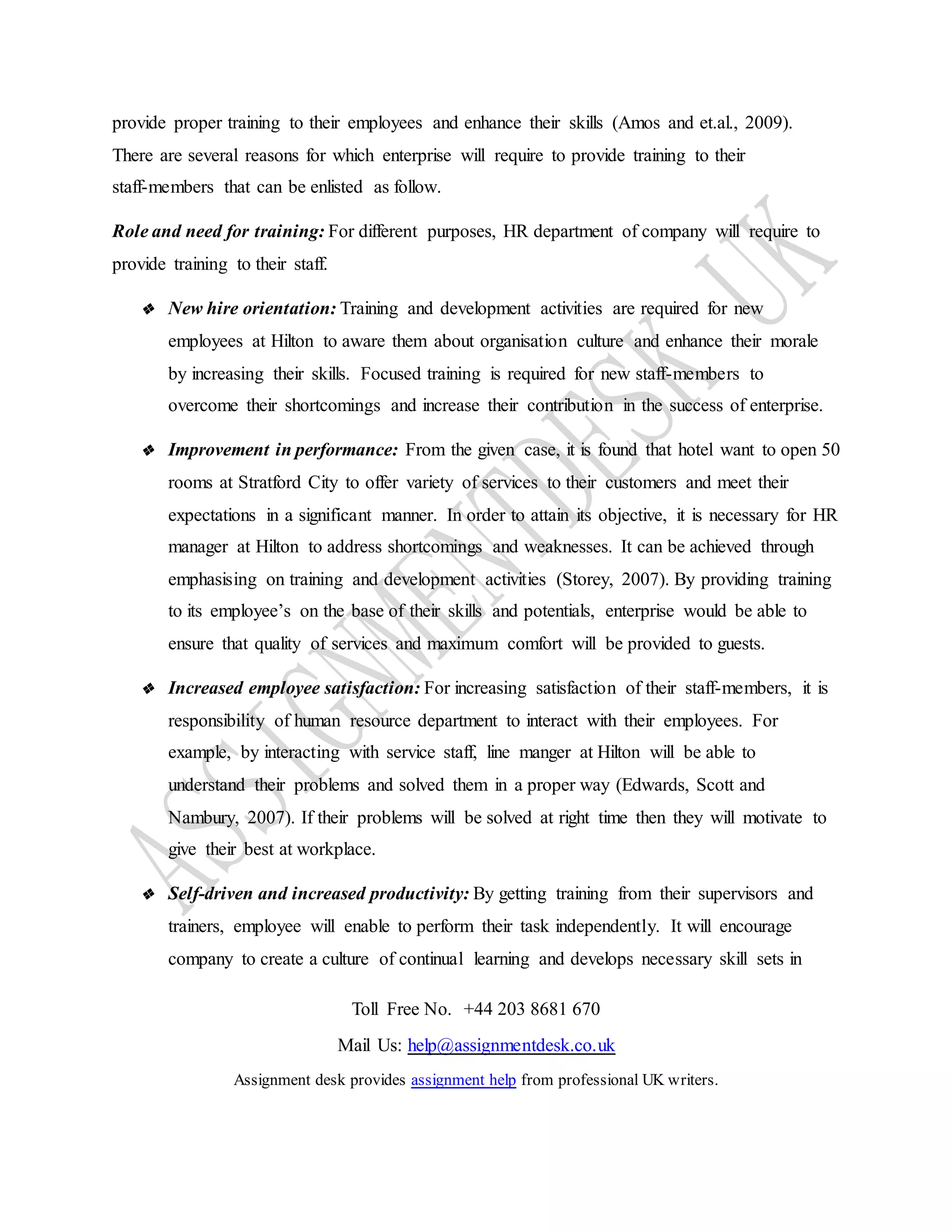 Toll Free No. +44 203 8681 670
Mail Us: help@assignmentdesk.co.uk
Assignment desk provides assignment help from professional UK writers.
provide proper training to their employees and enhance their skills (Amos and et.al., 2009).
There are several reasons for which enterprise will require to provide training to their
staff-members that can be enlisted as follow.
Role and need for training: For different purposes, HR department of company will require to
provide training to their staff.
❖ New hire orientation: Training and development activities are required for new
employees at Hilton to aware them about organisation culture and enhance their morale
by increasing their skills. Focused training is required for new staff-members to
overcome their shortcomings and increase their contribution in the success of enterprise.
❖ Improvement in performance: From the given case, it is found that hotel want to open 50
rooms at Stratford City to offer variety of services to their customers and meet their
expectations in a significant manner. In order to attain its objective, it is necessary for HR
manager at Hilton to address shortcomings and weaknesses. It can be achieved through
emphasising on training and development activities (Storey, 2007). By providing training
to its employee’s on the base of their skills and potentials, enterprise would be able to
ensure that quality of services and maximum comfort will be provided to guests.
❖ Increased employee satisfaction: For increasing satisfaction of their staff-members, it is
responsibility of human resource department to interact with their employees. For
example, by interacting with service staff, line manger at Hilton will be able to
understand their problems and solved them in a proper way (Edwards, Scott and
Nambury, 2007). If their problems will be solved at right time then they will motivate to
give their best at workplace.
❖ Self-driven and increased productivity: By getting training from their supervisors and
trainers, employee will enable to perform their task independently. It will encourage
company to create a culture of continual learning and develops necessary skill sets in
 