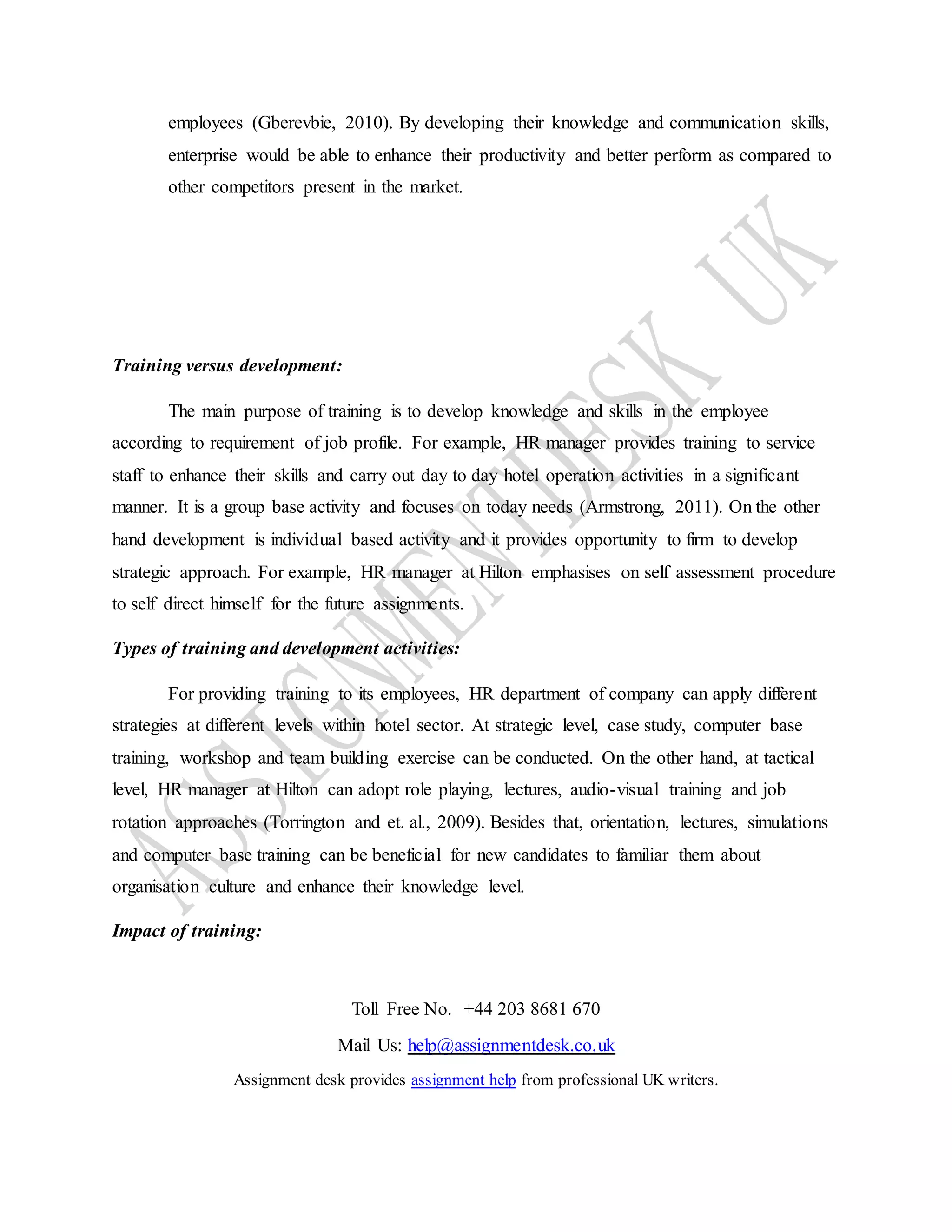 Toll Free No. +44 203 8681 670
Mail Us: help@assignmentdesk.co.uk
Assignment desk provides assignment help from professional UK writers.
employees (Gberevbie, 2010). By developing their knowledge and communication skills,
enterprise would be able to enhance their productivity and better perform as compared to
other competitors present in the market.
Training versus development:
The main purpose of training is to develop knowledge and skills in the employee
according to requirement of job profile. For example, HR manager provides training to service
staff to enhance their skills and carry out day to day hotel operation activities in a significant
manner. It is a group base activity and focuses on today needs (Armstrong, 2011). On the other
hand development is individual based activity and it provides opportunity to firm to develop
strategic approach. For example, HR manager at Hilton emphasises on self assessment procedure
to self direct himself for the future assignments.
Types of training and development activities:
For providing training to its employees, HR department of company can apply different
strategies at different levels within hotel sector. At strategic level, case study, computer base
training, workshop and team building exercise can be conducted. On the other hand, at tactical
level, HR manager at Hilton can adopt role playing, lectures, audio-visual training and job
rotation approaches (Torrington and et. al., 2009). Besides that, orientation, lectures, simulations
and computer base training can be beneficial for new candidates to familiar them about
organisation culture and enhance their knowledge level.
Impact of training:
 