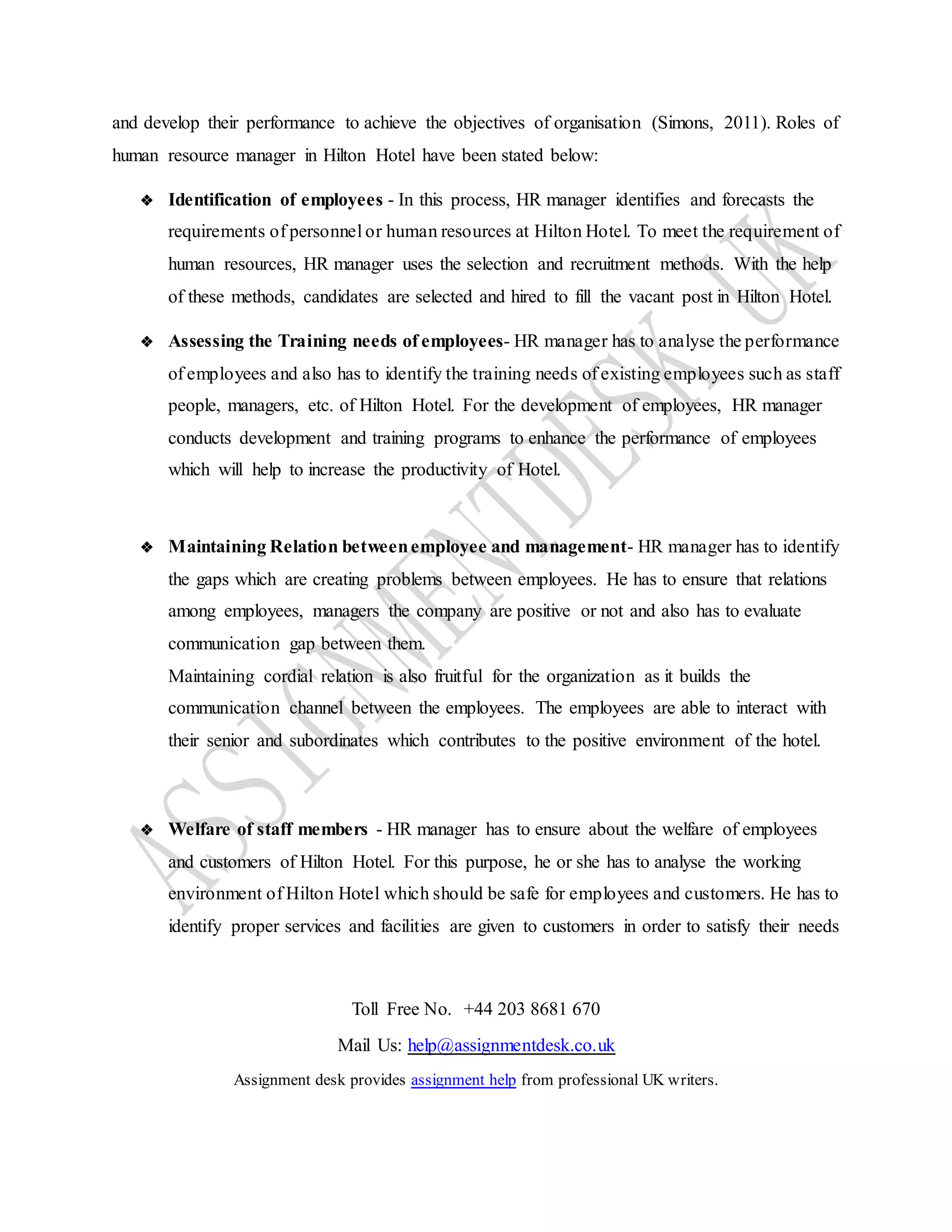 Toll Free No. +44 203 8681 670
Mail Us: help@assignmentdesk.co.uk
Assignment desk provides assignment help from professional UK writers.
and develop their performance to achieve the objectives of organisation (Simons, 2011). Roles of
human resource manager in Hilton Hotel have been stated below:
❖ Identification of employees - In this process, HR manager identifies and forecasts the
requirements of personnel or human resources at Hilton Hotel. To meet the requirement of
human resources, HR manager uses the selection and recruitment methods. With the help
of these methods, candidates are selected and hired to fill the vacant post in Hilton Hotel.
❖ Assessing the Training needs of employees- HR manager has to analyse the performance
of employees and also has to identify the training needs of existing employees such as staff
people, managers, etc. of Hilton Hotel. For the development of employees, HR manager
conducts development and training programs to enhance the performance of employees
which will help to increase the productivity of Hotel.
❖ Maintaining Relation betweenemployee and management- HR manager has to identify
the gaps which are creating problems between employees. He has to ensure that relations
among employees, managers the company are positive or not and also has to evaluate
communication gap between them.
Maintaining cordial relation is also fruitful for the organization as it builds the
communication channel between the employees. The employees are able to interact with
their senior and subordinates which contributes to the positive environment of the hotel.
❖ Welfare of staff members - HR manager has to ensure about the welfare of employees
and customers of Hilton Hotel. For this purpose, he or she has to analyse the working
environment of Hilton Hotel which should be safe for employees and customers. He has to
identify proper services and facilities are given to customers in order to satisfy their needs
 