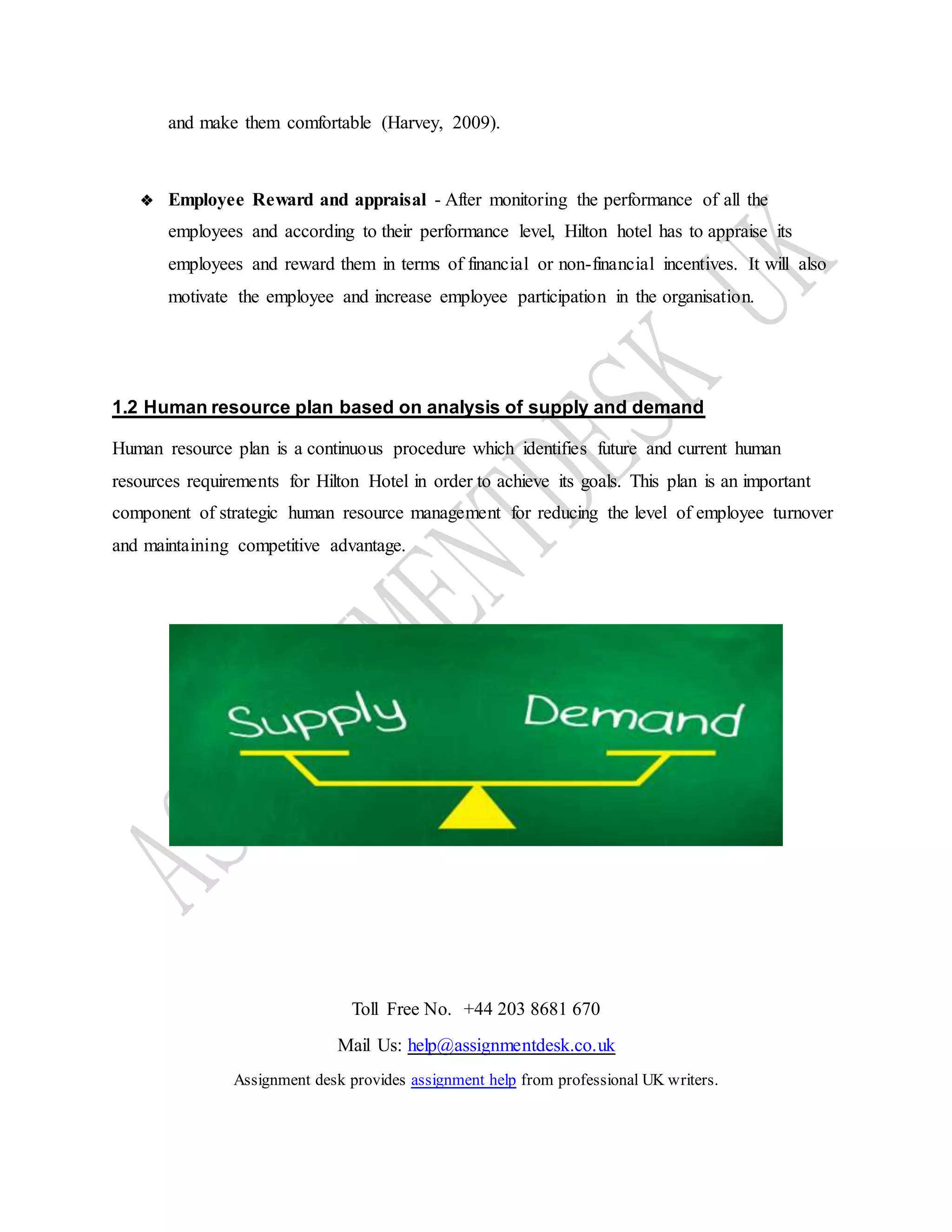 Toll Free No. +44 203 8681 670
Mail Us: help@assignmentdesk.co.uk
Assignment desk provides assignment help from professional UK writers.
and make them comfortable (Harvey, 2009).
❖ Employee Reward and appraisal - After monitoring the performance of all the
employees and according to their performance level, Hilton hotel has to appraise its
employees and reward them in terms of financial or non-financial incentives. It will also
motivate the employee and increase employee participation in the organisation.
1.2 Human resource plan based on analysis of supply and demand
Human resource plan is a continuous procedure which identifies future and current human
resources requirements for Hilton Hotel in order to achieve its goals. This plan is an important
component of strategic human resource management for reducing the level of employee turnover
and maintaining competitive advantage.
 