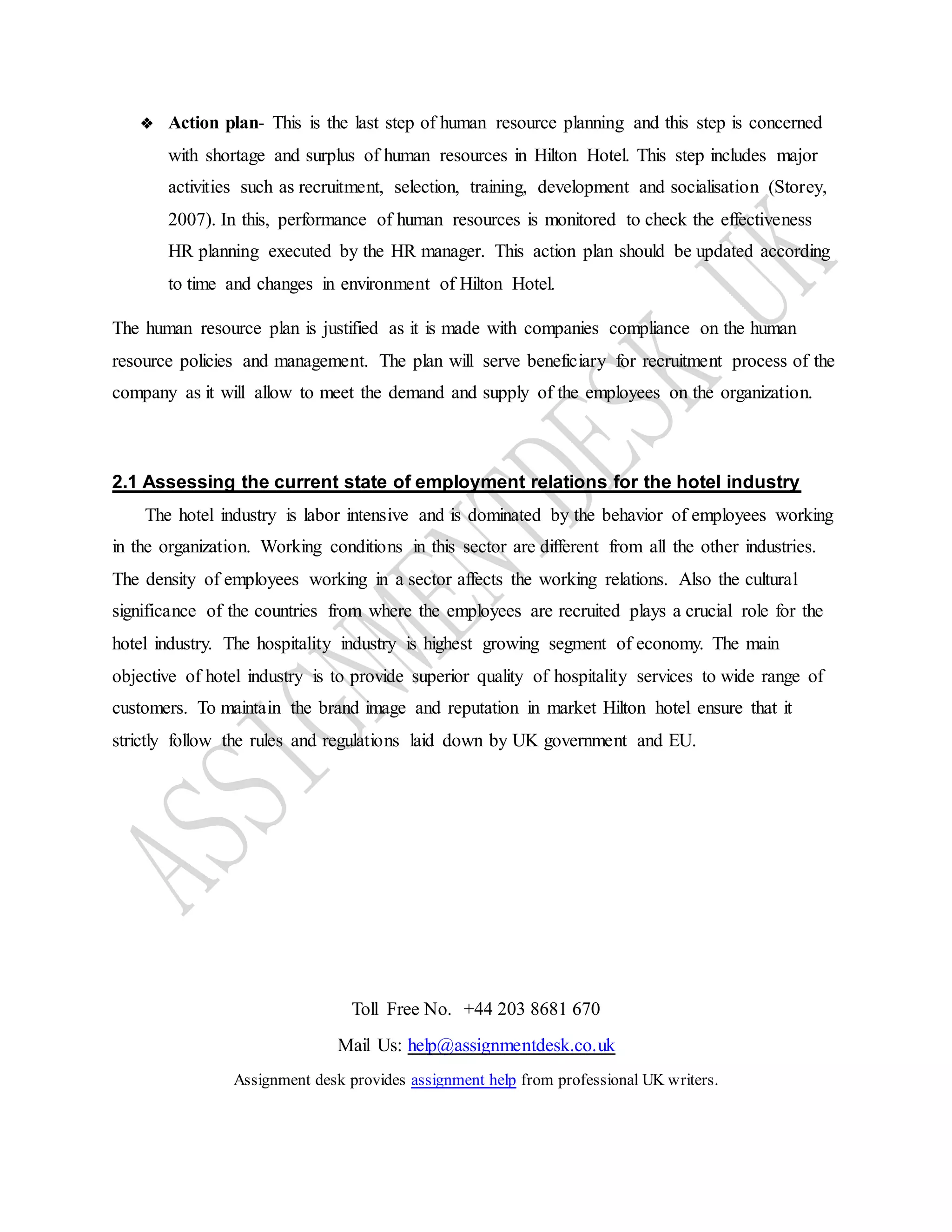 Toll Free No. +44 203 8681 670
Mail Us: help@assignmentdesk.co.uk
Assignment desk provides assignment help from professional UK writers.
❖ Action plan- This is the last step of human resource planning and this step is concerned
with shortage and surplus of human resources in Hilton Hotel. This step includes major
activities such as recruitment, selection, training, development and socialisation (Storey,
2007). In this, performance of human resources is monitored to check the effectiveness
HR planning executed by the HR manager. This action plan should be updated according
to time and changes in environment of Hilton Hotel.
The human resource plan is justified as it is made with companies compliance on the human
resource policies and management. The plan will serve beneficiary for recruitment process of the
company as it will allow to meet the demand and supply of the employees on the organization.
2.1 Assessing the current state of employment relations for the hotel industry
The hotel industry is labor intensive and is dominated by the behavior of employees working
in the organization. Working conditions in this sector are different from all the other industries.
The density of employees working in a sector affects the working relations. Also the cultural
significance of the countries from where the employees are recruited plays a crucial role for the
hotel industry. The hospitality industry is highest growing segment of economy. The main
objective of hotel industry is to provide superior quality of hospitality services to wide range of
customers. To maintain the brand image and reputation in market Hilton hotel ensure that it
strictly follow the rules and regulations laid down by UK government and EU.
 
