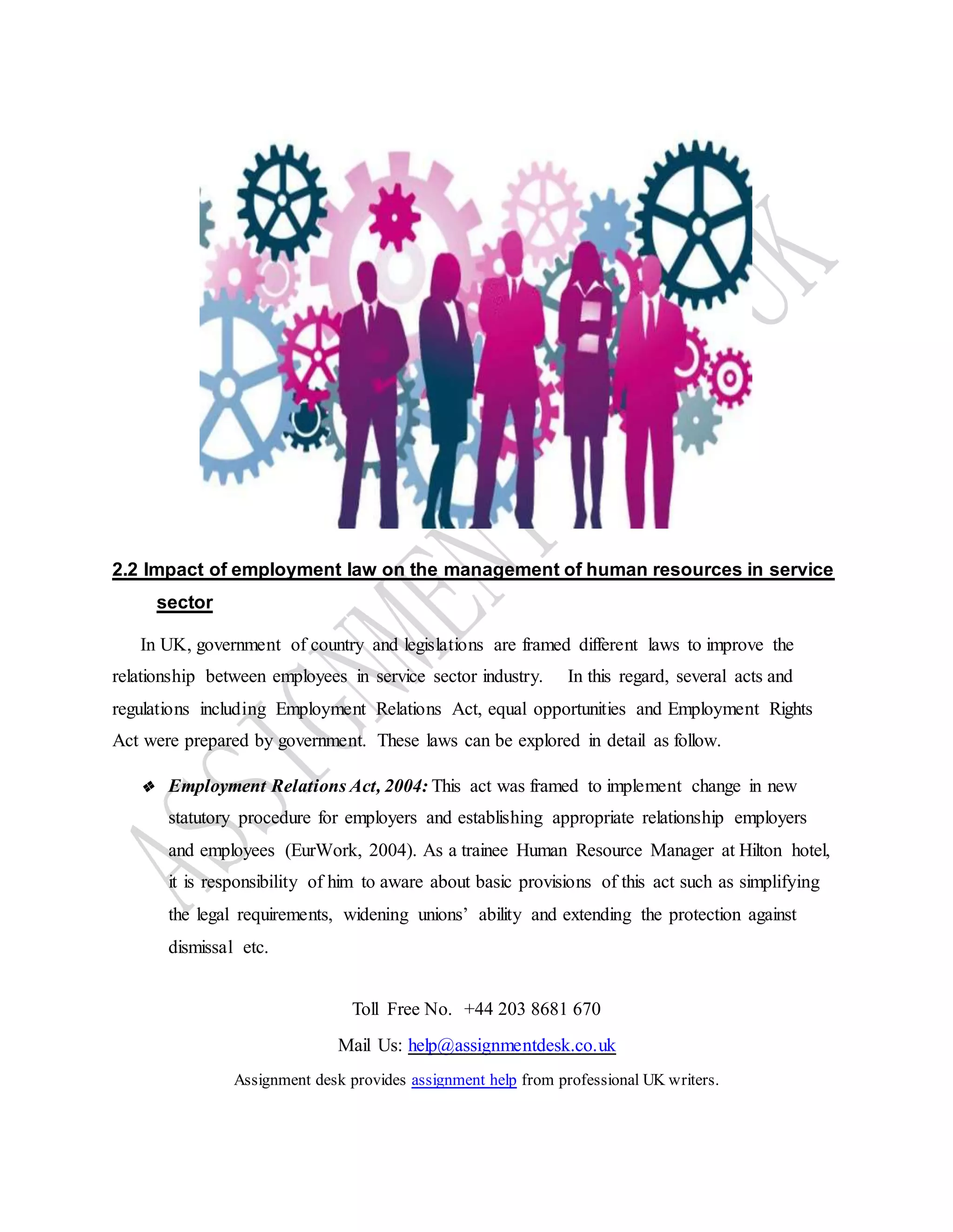 Toll Free No. +44 203 8681 670
Mail Us: help@assignmentdesk.co.uk
Assignment desk provides assignment help from professional UK writers.
2.2 Impact of employment law on the management of human resources in service
sector
In UK, government of country and legislations are framed different laws to improve the
relationship between employees in service sector industry. In this regard, several acts and
regulations including Employment Relations Act, equal opportunities and Employment Rights
Act were prepared by government. These laws can be explored in detail as follow.
❖ Employment Relations Act, 2004: This act was framed to implement change in new
statutory procedure for employers and establishing appropriate relationship employers
and employees (EurWork, 2004). As a trainee Human Resource Manager at Hilton hotel,
it is responsibility of him to aware about basic provisions of this act such as simplifying
the legal requirements, widening unions’ ability and extending the protection against
dismissal etc.
 