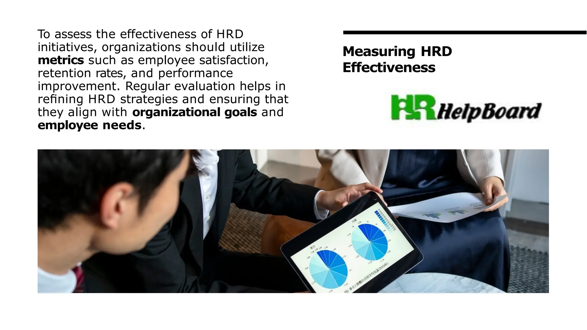 To assess the effectiveness of HRD
initiatives, organizations should utilize
metrics such as employee satisfaction,
retention rates, and performance
improvement. Regular evaluation helps in
reﬁning HRD strategies and ensuring that
they align with organizational goals and
employee needs.
Measuring HRD
Effectiveness
 