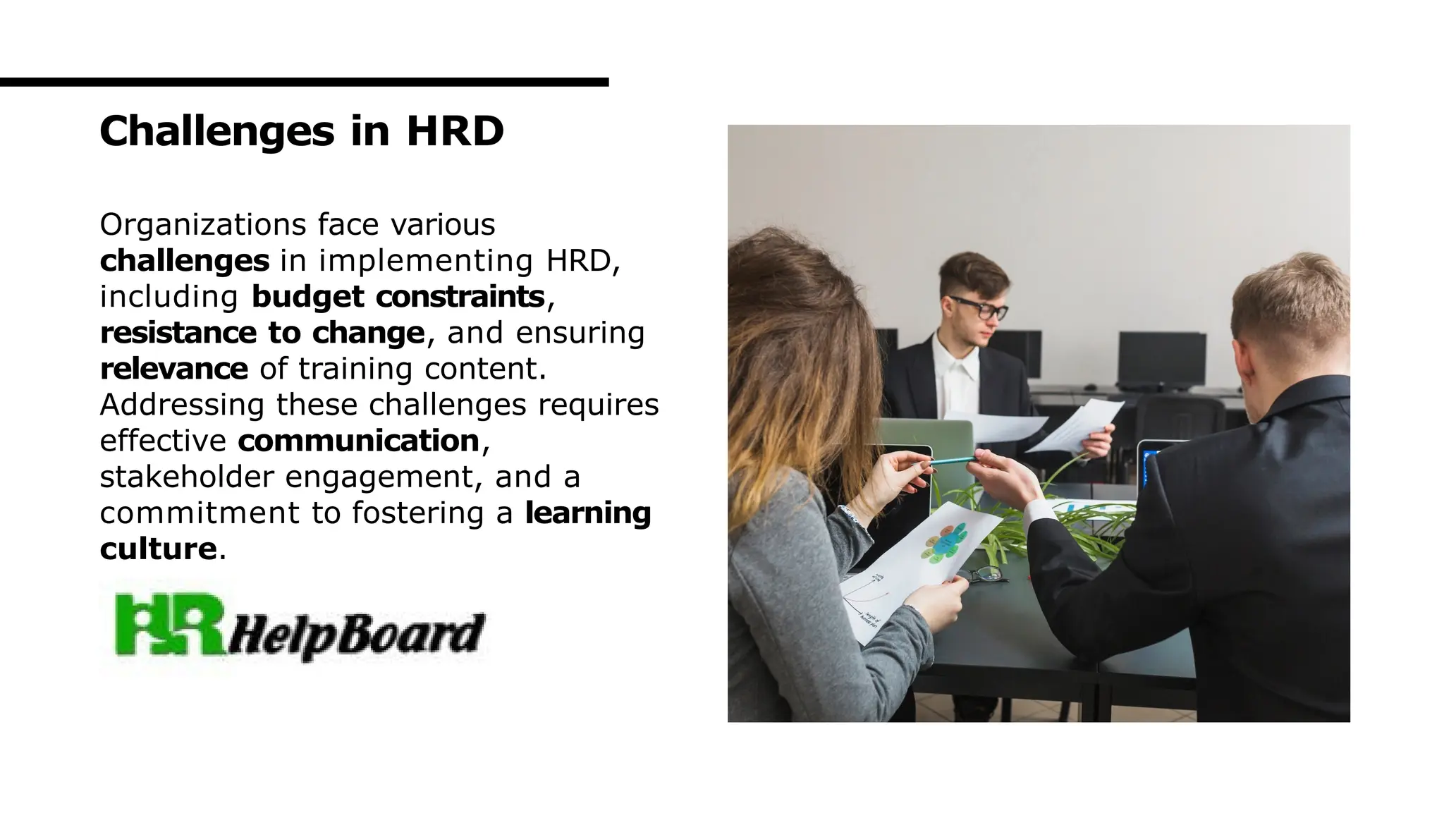 Organizations face various
challenges in implementing HRD,
including budget constraints,
resistance to change, and ensuring
relevance of training content.
Addressing these challenges requires
effective communication,
stakeholder engagement, and a
commitment to fostering a learning
culture.
Challenges in HRD
 
