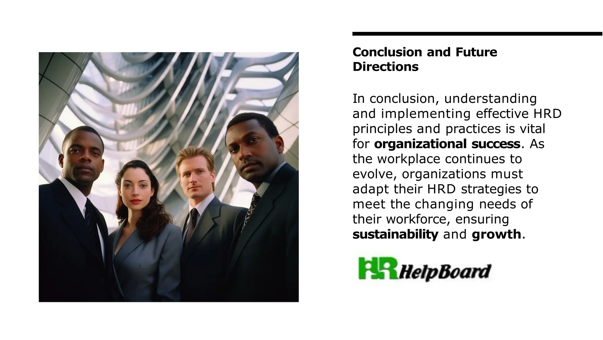 Conclusion and Future
Directions
In conclusion, understanding
and implementing effective HRD
principles and practices is vital
for organizational success. As
the workplace continues to
evolve, organizations must
adapt their HRD strategies to
meet the changing needs of
their workforce, ensuring
sustainability and growth.
 