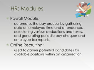 Payroll Module:  automates the pay process by gathering data on employee time and attendance, calculating various deductions and taxes, and generating periodic pay cheques and employee tax reports.  Online Recruiting:  used to garner potential candidates for available positions within an organization.  HR: Modules 
