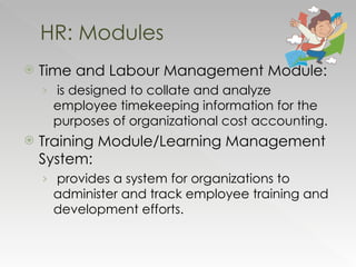 Time and Labour Management Module:    is designed to collate and analyze employee timekeeping information for the purposes of organizational cost accounting. Training Module/Learning Management System: provides a system for organizations to administer and track employee training and development efforts.  HR: Modules 