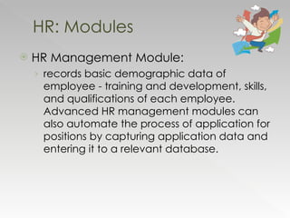 HR Management Module:   records basic demographic data of employee - training and development, skills, and qualifications of each employee. Advanced HR management modules can also automate the process of application for positions by capturing application data and entering it to a relevant database. HR: Modules 