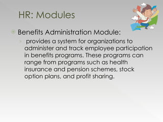 Benefits Administration Module: provides a system for organizations to administer and track employee participation in benefits programs. These programs can range from programs such as health insurance and pension schemes, stock option plans, and profit sharing. HR: Modules 