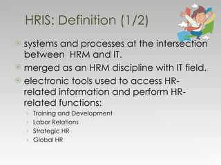 systems and processes at the intersection between  HRM and IT. merged as an HRM discipline with IT field. electronic tools used to access HR-related information and perform HR-related functions: Training and Development Labor Relations Strategic HR Global HR HRIS: Definition (1/2) 