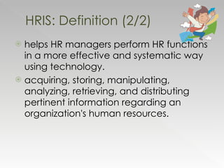 helps HR managers perform HR functions in a more effective and systematic way using technology. acquiring, storing, manipulating, analyzing, retrieving, and distributing pertinent information regarding an organization's human resources. HRIS: Definition (2/2) 