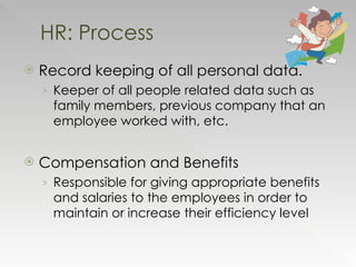 Record keeping of all personal data. Keeper of all people related data such as family members, previous company that an employee worked with, etc. Compensation and Benefits Responsible for giving appropriate benefits and salaries to the employees in order to maintain or increase their efficiency level HR: Process 