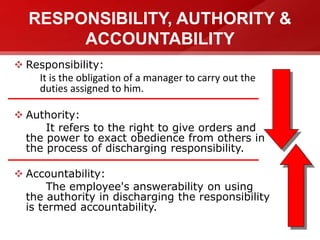 RESPONSIBILITY, AUTHORITY &
ACCOUNTABILITY
 Responsibility:
It is the obligation of a manager to carry out the
duties assigned to him.
 Authority:
It refers to the right to give orders and
the power to exact obedience from others in
the process of discharging responsibility.
 Accountability:
The employee's answerability on using
the authority in discharging the responsibility
is termed accountability.
 
