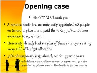 Opening case
• HRP??? NO, Thank you
• A reputed south Indian university appointed 218 people
on temporary basis and paid them Rs 750/month later
increased to 1575/month.
• University already had surplus of these employees eating
away 22% of budget allocation
• 33% of temporary staff already working for 10 years
– No laid down procedure for recruitment or appointment, go to vice
chancellor and get your name scribbled on it and your are taken in
 