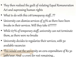 • They then realised the guilt of violating Equal Remuneration
Act and supressing human rights
• What to do with this 218 temoparay staff...??
• University can dismiss services of 33% as there have been
breaks in their services. Will they take it?????
• While 67% of temporary staff, university can not terminate
them, as there were no breaks
• University decides to regularize their services, with 50
available vacancies
• This would cost the university an exra expenditure of Rs 30
lakh/year. And 1.2 crore for rest remaining...
 