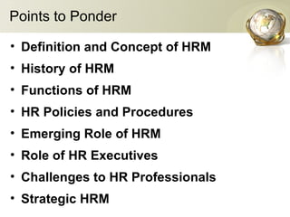 Points to Ponder
• Definition and Concept of HRM
• History of HRM
• Functions of HRM
• HR Policies and Procedures
• Emerging Role of HRM
• Role of HR Executives
• Challenges to HR Professionals
• Strategic HRM
 