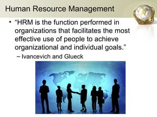 Human Resource Management
• “HRM is the function performed in
organizations that facilitates the most
effective use of people to achieve
organizational and individual goals.”
– Ivancevich and Glueck
 