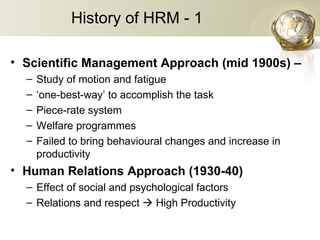 History of HRM - 1
• Scientific Management Approach (mid 1900s) –
– Study of motion and fatigue
– ‘one-best-way’ to accomplish the task
– Piece-rate system
– Welfare programmes
– Failed to bring behavioural changes and increase in
productivity
• Human Relations Approach (1930-40)
– Effect of social and psychological factors
– Relations and respect  High Productivity
 