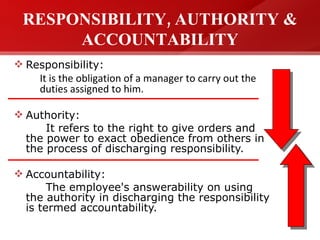 RESPONSIBILITY, AUTHORITY & ACCOUNTABILITY Responsibility: It is the obligation of a manager to carry out the duties assigned to him. Authority: It refers to the right to give orders and the power to exact obedience from others in the process of discharging responsibility. Accountability: The employee's answerability on using the authority in discharging the responsibility is termed accountability. 