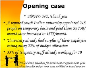 Opening case HRP??? NO, Thank you A reputed south Indian university appointed 218 people on temporary basis and paid them Rs 750/month later increased to 1575/month. University already had surplus of these employees eating away 22% of budget allocation 33% of temporary staff already working for 10 years  No laid down procedure for recruitment or appointment, go to vice chancellor and get your name scribbled on it and your are taken in 