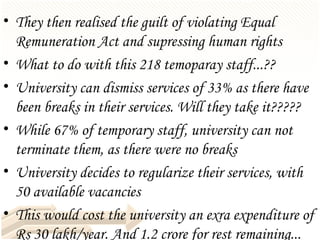They then realised the guilt of violating Equal Remuneration Act and supressing human rights What to do with this 218 temoparay staff...?? University can dismiss services of 33% as there have been breaks in their services. Will they take it????? While 67% of temporary staff, university can not terminate them, as there were no breaks University decides to regularize their services, with 50 available vacancies  This would cost the university an exra expenditure of Rs 30 lakh/year. And 1.2 crore for rest remaining...  