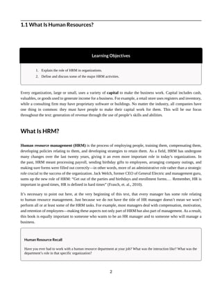 1.1 What Is Human Resources?
Learning Objectives
1. Explain the role of HRM in organizations.
2. Define and discuss some of the major HRM activities.
Every organization, large or small, uses a variety of capital to make the business work. Capital includes cash,
valuables, or goods used to generate income for a business. For example, a retail store uses registers and inventory,
while a consulting firm may have proprietary software or buildings. No matter the industry, all companies have
one thing in common: they must have people to make their capital work for them. This will be our focus
throughout the text: generation of revenue through the use of people’s skills and abilities.
What Is HRM?
Human resource management (HRM) is the process of employing people, training them, compensating them,
developing policies relating to them, and developing strategies to retain them. As a field, HRM has undergone
many changes over the last twenty years, giving it an even more important role in today’s organizations. In
the past, HRM meant processing payroll, sending birthday gifts to employees, arranging company outings, and
making sure forms were filled out correctly—in other words, more of an administrative role rather than a strategic
role crucial to the success of the organization. Jack Welch, former CEO of General Electric and management guru,
sums up the new role of HRM: “Get out of the parties and birthdays and enrollment forms.… Remember, HR is
important in good times, HR is defined in hard times” (Frasch, et. al., 2010).
It’s necessary to point out here, at the very beginning of this text, that every manager has some role relating
to human resource management. Just because we do not have the title of HR manager doesn’t mean we won’t
perform all or at least some of the HRM tasks. For example, most managers deal with compensation, motivation,
and retention of employees—making these aspects not only part of HRM but also part of management. As a result,
this book is equally important to someone who wants to be an HR manager and to someone who will manage a
business.
Human Resource Recall
Have you ever had to work with a human resource department at your job? What was the interaction like? What was the
department’s role in that specific organization?
2
 
