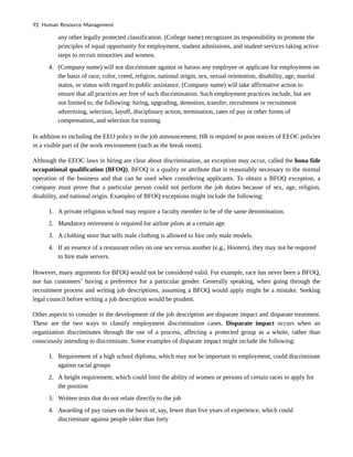 any other legally protected classification. (College name) recognizes its responsibility to promote the
principles of equal opportunity for employment, student admissions, and student services taking active
steps to recruit minorities and women.
4. (Company name) will not discriminate against or harass any employee or applicant for employment on
the basis of race, color, creed, religion, national origin, sex, sexual orientation, disability, age, marital
status, or status with regard to public assistance. (Company name) will take affirmative action to
ensure that all practices are free of such discrimination. Such employment practices include, but are
not limited to, the following: hiring, upgrading, demotion, transfer, recruitment or recruitment
advertising, selection, layoff, disciplinary action, termination, rates of pay or other forms of
compensation, and selection for training.
In addition to including the EEO policy in the job announcement, HR is required to post notices of EEOC policies
in a visible part of the work environment (such as the break room).
Although the EEOC laws in hiring are clear about discrimination, an exception may occur, called the bona fide
occupational qualification (BFOQ). BFOQ is a quality or attribute that is reasonably necessary to the normal
operation of the business and that can be used when considering applicants. To obtain a BFOQ exception, a
company must prove that a particular person could not perform the job duties because of sex, age, religion,
disability, and national origin. Examples of BFOQ exceptions might include the following:
1. A private religious school may require a faculty member to be of the same denomination.
2. Mandatory retirement is required for airline pilots at a certain age.
3. A clothing store that sells male clothing is allowed to hire only male models.
4. If an essence of a restaurant relies on one sex versus another (e.g., Hooters), they may not be required
to hire male servers.
However, many arguments for BFOQ would not be considered valid. For example, race has never been a BFOQ,
nor has customers’ having a preference for a particular gender. Generally speaking, when going through the
recruitment process and writing job descriptions, assuming a BFOQ would apply might be a mistake. Seeking
legal council before writing a job description would be prudent.
Other aspects to consider in the development of the job description are disparate impact and disparate treatment.
These are the two ways to classify employment discrimination cases. Disparate impact occurs when an
organization discriminates through the use of a process, affecting a protected group as a whole, rather than
consciously intending to discriminate. Some examples of disparate impact might include the following:
1. Requirement of a high school diploma, which may not be important to employment, could discriminate
against racial groups
2. A height requirement, which could limit the ability of women or persons of certain races to apply for
the position
3. Written tests that do not relate directly to the job
4. Awarding of pay raises on the basis of, say, fewer than five years of experience, which could
discriminate against people older than forty
92 Human Resource Management
 