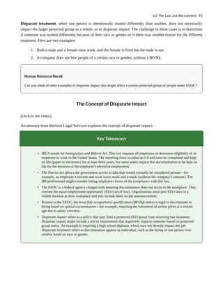 Disparate treatment, when one person is intentionally treated differently than another, does not necessarily
impact the larger protected group as a whole, as in disparate impact. The challenge in these cases is to determine
if someone was treated differently because of their race or gender or if there was another reason for the different
treatment. Here are two examples:
1. Both a male and a female miss work, and the female is fired but the male is not.
2. A company does not hire people of a certain race or gender, without a BFOQ.
Human Resource Recall
Can you think of other examples of disparate impact that might affect a certain protected group of people under EEOC?
The Concept of Disparate Impact
(click to see video)
An attorney from Berkent Legal Services explains the concept of disparate impact.
Key Takeaways
• IRCA stands for Immigration and Reform Act. This law requires all employers to determine eligibility of an
employee to work in the United States. The reporting form is called an I-9 and must be completed and kept
on file (paper or electronic) for at least three years, but some states require this documentation to be kept on
file for the duration of the employee’s period of employment.
• The Patriot Act allows the government access to data that would normally be considered private—for
example, an employee’s records and work voice mails and e-mails (without the company’s consent). The
HR professional might consider letting employees know of the compliance with this law.
• The EEOC is a federal agency charged with ensuring discrimination does not occur in the workplace. They
oversee the equal employment opportunity (EEO) set of laws. Organizations must post EEO laws in a
visible location at their workplace and also include them on job announcements.
• Related to the EEOC, the bona fide occupational qualification (BFOQ) makes it legal to discriminate in
hiring based on special circumstances—for example, requiring the retirement of airline pilots at a certain
age due to safety concerns.
• Disparate impact refers to a policy that may limit a protected EEO group from receiving fair treatment.
Disparate impact might include a test or requirement that negatively impacts someone based on protected
group status. An example is requiring a high school diploma, which may not directly impact the job.
Disparate treatment refers to discrimination against an individual, such as the hiring of one person over
another based on race or gender.
4.2 The Law and Recruitment 93
 