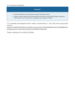 Exercises
1. Describe the difference between disparate treatment and disparate impact.
2. Explain a situation (other than the ones described in this section) in which a BFOQ might be appropriate.
Then research to see if in the past this reasoning has been accepted as a BFOQ.
1
U.S. Citizenship and Immigration Services website. Accessed January 17, 2011. http://www.uscis.gov/portal/
site/uscis/
menuitem.5af9bb95919f35e66f614176543f6d1a/?vgnextchannel=b328194d3e88d010VgnVCM10000048f3d6a1
RCRD&vgnextoid =04a295c4f635f010VgnVCM1000000ecd190aRCRD.
2
Zavala v. Wal-Mart, No. 03-5309, DC NJ (2005).
94 Human Resource Management
 