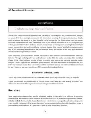 4.3 Recruitment Strategies
Learning Objective
1. Explain the various strategies that can be used in recruitment.
Now that we have discussed development of the job analysis, job description, and job specifications, and you
are aware of the laws relating to recruitment, it is time to start recruiting. It is important to mention, though,
that a recruitment plan should be in place. This plan can be informal, but you should outline where you plan to
recruit and your expected time lines. For example, if one of your methods is to submit an ad to a trade publication
website, you should know their deadlines. Also of consideration is to ensure you are recruiting from a variety of
sources to ensure diversity. Lastly, consider the economic situation of the country. With high unemployment, you
may receive hundreds of applications for one job. In an up economy, you may not receive many applications and
should consider using a variety of sources.
Some companies, such as Southwest Airlines, are known for their innovative recruitment methods. Southwest
looks for “the right kind of people” and are less focused on the skills than on the personality of the individual
(Carey, 2011). When Southwest recruits, it looks for positive team players that match the underdog, quirky
company culture. Applicants are observed in group interviews, and those who exhibit encouragement for their
fellow applicants are usually those who continue with the recruitment process. This section will discuss some of
the ways Southwest and many other Fortune 500 companies find this kind of talent.
Recruitment Videos at Zappos
" href="http://www.youtube.com/watch?v=kwAMMMxfWbE" class="replaced-iframe">(click to see video)
Zappos has developed and posted a series of YouTube videos called “Why Do I Like Working at Zappos?” The
videos show the culture of the organization and provide a great tool for recruitment.
Recruiters
Some organizations choose to have specific individuals working for them who focus solely on the recruiting
function of HR. Recruiters use similar sources to recruit individuals, such as professional organizations, websites,
and other methods discussed in this chapter. Recruiters are excellent at networking and usually attend many events
where possible candidates will be present. Recruiters keep a constant pipeline of possible candidates in case a
position should arise that would be a good match. There are three main types of recruiters:
95
 