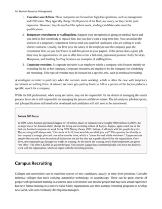 1. Executive search firm. These companies are focused on high-level positions, such as management
and CEO roles. They typically charge 10–20 percent of the first year salary, so they can be quite
expensive. However, they do much of the upfront work, sending candidates who meet the
qualifications.
2. Temporary recruitment or staffing firm. Suppose your receptionist is going on medical leave and
you need to hire somebody to replace him, but you don’t want a long-term hire. You can utilize the
services of a temporary recruitment firm to send you qualified candidates who are willing to work
shorter contracts. Usually, the firm pays the salary of the employee and the company pays the
recruitment firm, so you don’t have to add this person to your payroll. If the person does a good job,
there may be opportunities for you to offer him or her a full-time, permanent position. Kelly Services,
Manpower, and Snelling Staffing Services are examples of staffing firms.
3. Corporate recruiter. A corporate recruiter is an employee within a company who focuses entirely on
recruiting for his or her company. Corporate recruiters are employed by the company for which they
are recruiting. This type of recruiter may be focused on a specific area, such as technical recruiting.
A contingent recruiter is paid only when the recruiter starts working, which is often the case with temporary
recruitment or staffing firms. A retained recruiter gets paid up front (in full or a portion of the fee) to perform a
specific search for a company.
While the HR professional, when using recruiters, may not be responsible for the details of managing the search
process, he or she is still responsible for managing the process and the recruiters. The job analysis, job description,
and job specifications still need to be developed and candidates will still need to be interviewed.
Fortune 500 Focus
In 2009, when Amazon purchased Zappos for 10 million shares of Amazon stock (roughly $900 million in 2009), the
strategic move for Amazon didn’t change the hiring and recruiting culture of Zappos. Zappos, again voted one of the
best one hundred companies to work for by CNN Money (Sowa, 2011) believes it all starts with the people they hire.
The recruiting staff always asks, “On a scale of 1–10, how weird do you think you are?” This question ties directly to
the company’s strategic plan and core value number three, which is “create fun and a little weirdness.” Zappos recruits
people who not only have the technical abilities for the job but also are a good culture fit for the organization. Once
hired, new employees go through two weeks of training. At the end of the training, newly hired employees are given
“the offer.” The offer is $2,000 to quit on the spot. This ensures Zappos has committed people who have the desire to
work with the organization, which all begins with the recruiting process.
Campus Recruiting
Colleges and universities can be excellent sources of new candidates, usually at entry-level positions. Consider
technical colleges that teach cooking, automotive technology, or cosmetology. These can be great sources of
people with specialized training in a specific area. Universities can provide people that may lack actual experience
but have formal training in a specific field. Many organizations use their campus recruiting programs to develop
new talent, who will eventually develop into managers.
96 Human Resource Management
 