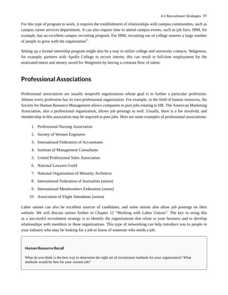 For this type of program to work, it requires the establishment of relationships with campus communities, such as
campus career services departments. It can also require time to attend campus events, such as job fairs. IBM, for
example, has an excellent campus recruiting program. For IBM, recruiting out of college ensures a large number
of people to grow with the organization1
.
Setting up a formal internship program might also be a way to utilize college and university contacts. Walgreens,
for example, partners with Apollo College to recruit interns; this can result in full-time employment for the
motivated intern and money saved for Walgreens by having a constant flow of talent.
Professional Associations
Professional associations are usually nonprofit organizations whose goal is to further a particular profession.
Almost every profession has its own professional organization. For example, in the field of human resources, the
Society for Human Resource Management allows companies to post jobs relating to HR. The American Marketing
Association, also a professional organization, allows job postings as well. Usually, there is a fee involved, and
membership in this association may be required to post jobs. Here are some examples of professional associations:
1. Professional Nursing Association
2. Society of Women Engineers
3. International Federation of Accountants
4. Institute of Management Consultants
5. United Professional Sales Association
6. National Lawyers Guild
7. National Organization of Minority Architects
8. International Federation of Journalists (union)
9. International Metalworkers Federation (union)
10. Association of Flight Attendants (union)
Labor unions can also be excellent sources of candidates, and some unions also allow job postings on their
website. We will discuss unions further in Chapter 12 “Working with Labor Unions”. The key to using this
as a successful recruitment strategy is to identify the organizations that relate to your business and to develop
relationships with members in these organizations. This type of networking can help introduce you to people in
your industry who may be looking for a job or know of someone who needs a job.
Human Resource Recall
What do you think is the best way to determine the right set of recruitment methods for your organization? What
methods would be best for your current job?
4.3 Recruitment Strategies 97
 