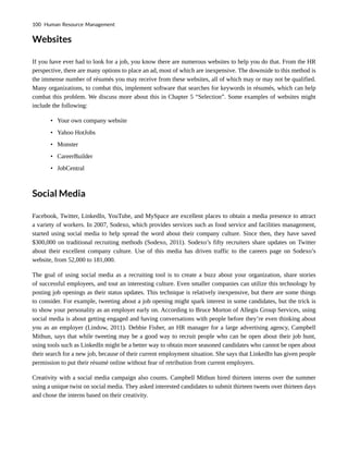 Websites
If you have ever had to look for a job, you know there are numerous websites to help you do that. From the HR
perspective, there are many options to place an ad, most of which are inexpensive. The downside to this method is
the immense number of résumés you may receive from these websites, all of which may or may not be qualified.
Many organizations, to combat this, implement software that searches for keywords in résumés, which can help
combat this problem. We discuss more about this in Chapter 5 “Selection”. Some examples of websites might
include the following:
• Your own company website
• Yahoo HotJobs
• Monster
• CareerBuilder
• JobCentral
Social Media
Facebook, Twitter, LinkedIn, YouTube, and MySpace are excellent places to obtain a media presence to attract
a variety of workers. In 2007, Sodexo, which provides services such as food service and facilities management,
started using social media to help spread the word about their company culture. Since then, they have saved
$300,000 on traditional recruiting methods (Sodexo, 2011). Sodexo’s fifty recruiters share updates on Twitter
about their excellent company culture. Use of this media has driven traffic to the careers page on Sodexo’s
website, from 52,000 to 181,000.
The goal of using social media as a recruiting tool is to create a buzz about your organization, share stories
of successful employees, and tout an interesting culture. Even smaller companies can utilize this technology by
posting job openings as their status updates. This technique is relatively inexpensive, but there are some things
to consider. For example, tweeting about a job opening might spark interest in some candidates, but the trick is
to show your personality as an employer early on. According to Bruce Morton of Allegis Group Services, using
social media is about getting engaged and having conversations with people before they’re even thinking about
you as an employer (Lindow, 2011). Debbie Fisher, an HR manager for a large advertising agency, Campbell
Mithun, says that while tweeting may be a good way to recruit people who can be open about their job hunt,
using tools such as LinkedIn might be a better way to obtain more seasoned candidates who cannot be open about
their search for a new job, because of their current employment situation. She says that LinkedIn has given people
permission to put their résumé online without fear of retribution from current employers.
Creativity with a social media campaign also counts. Campbell Mithun hired thirteen interns over the summer
using a unique twist on social media. They asked interested candidates to submit thirteen tweets over thirteen days
and chose the interns based on their creativity.
100 Human Resource Management
 